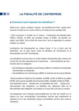 LA FISCALITÉ DE L’ENTREPRISE


   Comment sont imposés les bénéfices ?

Selon la str ucture juridique choisie, les bénéfices de l’entr eprise sont
soumis à l’impôt sur le r evenu (IR) ou à l’impôt sur les sociétés (IS).

• Sont soumises à l’impôt sur le revenu : l’entreprise indi viduelle (dont
l’EIRL), l’EURL, la SNC, les sociétés civiles, la SARL “de famille” sur
option, les SARL, SA et SAS de moins de 5 ans et répondant à certains
critères sur option.

L’entreprise est transparente au niveau fiscal. Il n’y a donc pas de
distinction, sur le plan fiscal, entre le bénéfice de l’entreprise et la
rémunération du chef d’entreprise.

Les bénéfices sont por tés sur la déc laration d’ensemble des r evenus de
ce der nier (ou des associés pour la quote-par t des bénéfices qui leur
revient) dans la catégorie :

  • des bénéfices industriels et commerciaux (BIC) si l’activité est industrielle,
    commerciale ou artisanale ;
  • des bénéfices non commerciaux (BNC) si l’activité est de nature libérale.

• Sont soumises à l’impôt sur les sociétés : la SARL, la SA, la SAS et sur option
l’EURL ainsi que les sociétés de per sonnes (SNC, sociétés civiles) et l’EIRL.
Une distinction est ef fectuée entr e le bénéfice de l’entr        eprise et la
rémunération des dirigeants. Le bénéfice net, déduction faite de la
rémunération des dirigeants, est imposé à un taux fixe (voir taux ci-contre).

Les dirig eants sont imposés personnellement au titre de l’impôt sur le
revenu sur leur rémunération (considérée comme des traitements et
salaires) et sur les dividendes perçus (considérés comme des revenus
mobiliers).
                                       36
 