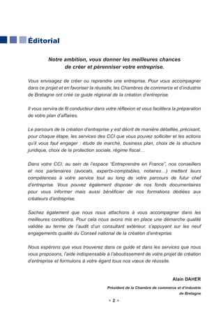 Éditorial

          Notre ambition, vous donner les meilleures chances
                de créer et pérenniser votre entreprise.

Vous envisagez de créer ou reprendre une entreprise. Pour vous accompagner
dans ce projet et en favoriser la réussite, les Chambres de commerce et d’industrie
de Bretagne ont créé ce guide régional de la création d’entreprise.

Il vous servira de fil conducteur dans votre réflexion et vous facilitera la préparation
de votre plan d’affaires.

Le parcours de la création d’entreprise y est décrit de manière détaillée, précisant,
pour chaque étape, les services des CCI que vous pouvez solliciter et les actions
qu’il vous faut engager : étude de marché, business plan, choix de la structure
juridique, choix de la protection sociale, régime fiscal…

Dans votre CCI, au sein de l’espace “Entreprendre en France”, nos conseillers
et nos partenaires (avocats, experts-comptables, notaires…) mettent leurs
compétences à votre service tout au long de votre parcours de futur chef
d’entreprise. Vous pouvez également disposer de nos fonds documentaires
pour vous informer mais aussi bénéficier de nos formations dédiées aux
créateurs d’entreprise.

Sachez également que nous nous attachons à vous accompagner dans les
meilleures conditions. Pour cela nous avons mis en place une démarche qualité
validée au terme de l’audit d’un consultant extérieur, s’appuyant sur les neuf
engagements qualité du Conseil national de la création d’entreprise.

Nous espérons que vous trouverez dans ce guide et dans les services que nous
vous proposons, l’aide indispensable à l’aboutissement de votre projet de création
d’entreprise et formulons à votre égard tous nos vœux de réussite.


                                                                          Alain DAHER
                                        Président de la Chambre de commerce et d’industrie
                                                                              de Bretagne
                                           2
 