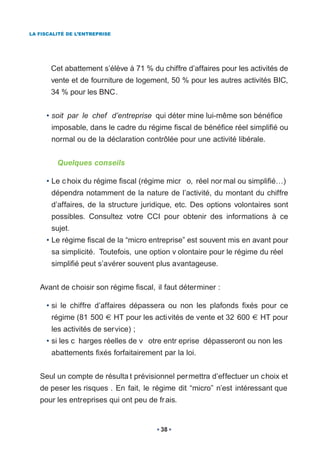 LA FISCALITÉ DE L’ENTREPRISE




       Cet abattement s’élève à 71 % du chiffre d’affaires pour les activités de
       vente et de fourniture de logement, 50 % pour les autres activités BIC,
       34 % pour les BNC.


     • soit par le chef d’entreprise qui déter mine lui-même son bénéfice
       imposable, dans le cadre du régime fiscal de bénéfice réel simplifié ou
       normal ou de la déclaration contrôlée pour une activité libérale.


         Quelques conseils

     • Le c hoix du régime fiscal (régime micr o, réel nor mal ou simplifié…)
       dépendra notamment de la nature de l’activité, du montant du chiffre
       d’affaires, de la structure juridique, etc. Des options volontaires sont
       possibles. Consultez votre CCI pour obtenir des informations à ce
       sujet.
     • Le régime fiscal de la “micro entreprise” est souvent mis en avant pour
       sa simplicité. Toutefois, une option v olontaire pour le régime du réel
       simplifié peut s’avérer souvent plus avantageuse.


   Avant de choisir son régime fiscal, il faut déterminer :

     • si le chiffre d’affaires dépassera ou non les plafonds fixés pour ce
       régime (81 500          HT pour les activités de vente et 32 600   HT pour
       les activités de service) ;
     • si les c harges réelles de v otre entr eprise dépasseront ou non les
       abattements fixés forfaitairement par la loi.


   Seul un compte de résulta t prévisionnel per mettra d’effectuer un choix et
   de peser les risques . En fait, le régime dit “micro” n’est intéressant que
   pour les entreprises qui ont peu de fr ais.


                                            38
 