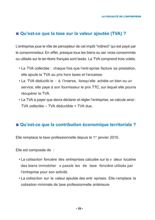 LA FISCALITÉ DE L’ENTREPRISE




   Qu’est-ce que la taxe sur la valeur ajoutée (TVA) ?

L’entreprise joue le rôle de percepteur de cet impôt “indirect” qui est payé par
le consommateur. En effet, presque tous les biens ou ser vices consommés
ou utilisés sur le ter ritoire français sont taxés. La TVA comprend trois volets.

  • La TVA collectée : chaque fois que l’entr eprise facture sa prestation,
   elle ajoute la TVA au prix hors taxes et l’encaisse.
  • La TVA déductib le : à l’inverse, lorsqu’elle achète un bien ou un
   service, elle paye à son fournisseur le prix TTC, sur lequel elle pourra
   récupérer la TVA.
  • La TVA à payer que devra déclarer et régler l’entreprise, se calcule ainsi :
   TVA collectée – TVA déductible = TVA due.




   Qu’est-ce que la contribution économique territoriale ?

Elle remplace la taxe professionnelle depuis le 1 er janvier 2010.


Elle est composée de :

  • La cotisa tion foncière des entreprises calculée sur la v aleur locative
   des biens immobilier s passib les de taxe foncière utilisés par
   l’entreprise pour son activité.
  • La cotisa tion sur la valeur ajoutée des entr eprises. Elle r emplace la
   cotisation minimale de taxe professionnelle antérieure.




                                         39
 