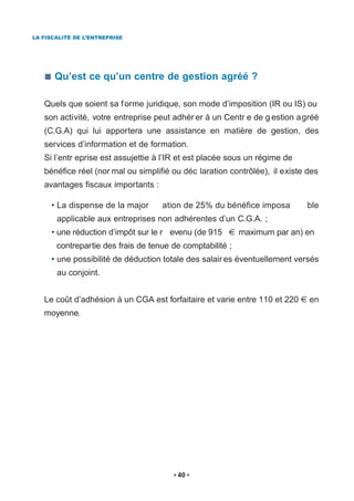 LA FISCALITÉ DE L’ENTREPRISE




      Qu’est ce qu’un centre de gestion agréé ?

   Quels que soient sa f orme juridique, son mode d’imposition (IR ou IS) ou
   son activité, votre entreprise peut adhér er à un Centr e de g estion agréé
   (C.G.A) qui lui apportera une assistance en matière de gestion, des
   services d’information et de formation.
   Si l’entr eprise est assujettie à l’IR et est placée sous un régime de
   bénéfice réel (nor mal ou simplifié ou déc laration contrôlée), il existe des
   avantages fiscaux importants :

     • La dispense de la major      ation de 25% du bénéfice imposa         ble
       applicable aux entreprises non adhérentes d’un C.G.A. ;
     • une réduction d’impôt sur le r evenu (de 915        maximum par an) en
       contrepartie des frais de tenue de comptabilité ;
     • une possibilité de déduction totale des salair es éventuellement versés
       au conjoint.


   Le coût d’adhésion à un CGA est forfaitaire et varie entre 110 et 220     en
   moyenne.




                                        40
 