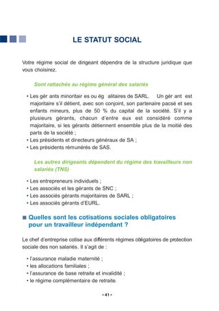 LE STATUT SOCIAL


Votre régime social de dirigeant dépendra de la structure juridique que
vous choisirez.

     Sont rattachés au régime général des salariés

  • Les gér ants minoritair es ou ég alitaires de SARL. Un gér ant est
    majoritaire s’il détient, avec son conjoint, son partenaire pacsé et ses
    enfants mineurs, plus de 50 % du capital de la société. S’il y a
    plusieurs gérants, chacun d’entre eux est considéré comme
    majoritaire, si les gérants détiennent ensemble plus de la moitié des
    parts de la société ;
  • Les présidents et directeurs généraux de SA ;
  • Les présidents rémunérés de SAS.

     Les autres dirigeants dépendent du régime des travailleurs non
     salariés (TNS)

  • Les entrepreneurs individuels ;
  • Les associés et les gér ants de SNC ;
  • Les associés gérants majoritaires de SARL ;
  • Les associés gérants d’EURL.

  Quelles sont les cotisations sociales obligatoires
  pour un travailleur indépendant ?

Le chef d’entreprise cotise aux différents régimes obligatoires de protection
sociale des non salariés. Il s’agit de :

  • l’assurance maladie maternité ;
  • les allocations familiales ;
  • l’assurance de base retraite et invalidité ;
  • le régime complémentaire de retraite.

                                      41
 