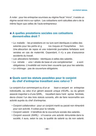 LE STATUT SOCIAL




A noter : pour les entreprise soumises au régime fiscal “micro”, il existe un
régime social micr o sur option. Les cotisations sont calculées alor s de la
même façon que celles de l’auto-entrepreneur.



  A quelles prestations sociales ces cotisations
  donnent-elles droit ?

  • La maladie : les pr estations en na ture sont identiques à celles des
    salariés pour les petits et g        ros risques et l’hospitalisa    tion.
    Une alloca tion de repos et une indemnité journalière forfaitaire sont
    versées en cas de maternité. Cependant, il n’y a pas d’assurance
    accidents du travail.
  • Les allocations familiales : identiques à celles des salariés.
  • La retraite : une r etraite de base et une complémentair          e sont
    obligatoires. L’invalidité est moins bien couverte que pour les salariés.
  • Le chômage : pas de couverture obligatoire.



  Quels sont les statuts possibles pour le conjoint
  du chef d’entreprise travaillant avec celui-ci ?

Le conjoint d’un commerçant ou d’un ar        tisan e xerçant en entreprise
individuelle, ou celui d’un gérant associé unique d’EURL, ou du gérant
associé majoritair e d’une SARL, travaillant dans l’entr eprise familiale,
devra choisir l’un des trois statuts suivants, afin de faire reconnaître son
activité auprès du chef d’entreprise.

  • Conjoint collaborateur : pour un conjoint marié ou pacsé non rémunéré
    pour son activité. Il cotise pour la r etraite.
  • Conjoint salarié : il bénéficie de la couverture sociale des salariés.
  • Conjoint associé (SARL) : s’il exerce une activité rémunérée dans la
    société, il aura, selon le cas, la qualité de salarié ou de non salarié.



                                     43
 