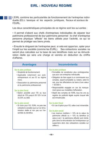 EIRL : NOUVEAU REGIME


L’EIRL combine les particularités de fonctionnement de l’entreprise indivi-
duelle (EI) c lassique et les aspects juridiques, fiscaux et sociaux de
l’EURL.

Les deux caractéristiques principales de ce régime sont les sui vantes :

• Il permet d’abord aux chefs d’entreprises individuelles de séparer leur
patrimoine professionnel de leur patrimoine personnel : le chef d’entreprise
personne physique “affecte” les biens utilisés pour l’activité, ce qui lui
permet de protéger ses biens privés.

• Ensuite le dirigeant de l’entreprise peut, si cela est oppor tun, opter pour
l’impôt sur les sociétés (comme les EURL). Ses cotisa tions sociales ne
seront plus calculées sur la base de ses bénéfices mais sur sa rémuné-
ration réelle qui sera une charge et viendra en déduction du chiffre
d’affaires.

            Avantages                                       Inconvénients
  Sur le plan juridique                        Sur le plan juridique
    • Simplicité de fonctionnement.              • Formalités de constitution plus contraignantes
    • Applicable notamment aux auto-               que pour une entreprise individuelle.
      entrepreneurs et aux EI au régime          • Obligation de faire appel à un commissaire aux
      micro.                                       comptes, expert-comptable ou notaire, selon le
    • Dissociation du patrimoine personnel         cas, pour les affectations de biens d’une valeur
      et du patrimoine professionnel.              > 30 000 .
                                                 • Responsabilité engagée en cas de manque-
  Sur le plan fiscal                               ment grave aux modalités d’affectation.
    • Option possible pour l’IS au taux          • Dépôt des comptes de l’EIRL tous les ans au
      réduit de 15% jusqu’à 38 120 et de           registre de publicité légale auprès duquel elle
      33,33% au-delà.                              est immatriculée.

  Sur le plan social                           Sur le plan fiscal
    • Si choix pour l’IS, l’EIRL ne paie des     • En cas d’option pour l’IS, celle-ci est irréversible.
      cotisations sociales que sur sa rému-
      nération réelle et non pas sur l’en-     Sur le plan social
      semble du bénéfice.                        • Les revenus mobiliers > 10% de la valeur du
                                                   patrimoine affecté ou > 10% du bénéfice (si
                                                   celui-ci est > le patrimoine affecté) sont réinté-
                                                   grés dans la rémunération de l’entrepreneur qui
                                                   supportera alors des cotisastions sociales sur
                                                   celles-ci.



                                                48
 