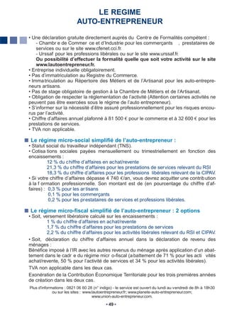 LE REGIME
                           AUTO-ENTREPRENEUR

• Une déclaration gratuite directement auprès du Centr e de Formalités compétent :
    - Chambr e de Commer ce et d’Industrie pour les commerçants , prestataires de
    services ou sur le site www.cfenet.cci.fr.
    - Urssaf pour les professions libérales ou sur le site www.urssaf.fr.
    Ou possibilité d’effectuer la formalité quelle que soit votre activité sur le site
    www.lautoentrepreneur.fr.
• Entreprise individuelle obligatoirement.
• Pas d’immatriculation au Registre du Commerce.
• Imma triculation au Répertoire des Métiers et de l’Artisanat pour les auto-entrepre-
neurs artisans.
• Pas de stage obligatoire de gestion à la Chambre de Métiers et de l’Artisanat.
• Obligation de respecter la réglementation de l’activité (Attention certaines activités ne
peuvent pas être exercées sous le régime de l’auto entrepreneur).
• S’informer sur la nécessité d’être assuré professionnellement pour les risques encou-
rus par l’activité.
• Chiffre d’affaires annuel plafonné à 81 500 pour le commerce et à 32 600 pour les
prestations de services.
• TVA non applicable.

 Le régime micro-social simplifié de l’auto-entrepreneur :
• Statut social du travailleur indépendant (TNS).
• Cotisa tions sociales payées mensuellement ou trimestriellement en fonction des
encaissements :
          12 % du chiffre d’affaires en achat/revente
          21,3 % du chiffre d’affaires pour les prestations de services relevant du RSI
          18,3 % du chiffre d’affaires pour les professions libérales relevant de la CIPAV.
• Si votre chiffre d’affaires dépasse 4 740 /an, vous devrez acquitter une contrib ution
à la f ormation professionnelle. Son montant est de (en pourcentage du chiffre d’af-
faires) : 0,3 % pour les ar tisans
          0,1 % pour les commerçants
          0,2 % pour les pr estataires de services et professions libérales.

Le régime micro-fiscal simplifié de l’auto-entrepreneur : 2 options
• Soit, versement libératoire calculé sur les encaissements :
          1 % du chiffre d’affaires en achat/revente
          1,7 % du chiffre d’affaires pour les prestations de services
          2,2 % du chiffre d’affaires pour les activités libérales relevant du RSI et CIPAV.
• Soit, déclaration du chiffre d’affaires annuel dans la déclaration de revenu des
ménages :
Bénéfice imposé à l’IR avec les autres revenus du ménage après application d’un abat-
tement dans le cadr e du régime micr o-fiscal (a battement de 71 % pour les acti vités
achat/revente, 50 % pour l’activité de services et 34 % pour les activités libérales).
TVA non applicable dans les deux cas.
Exonération de la Contribution Économique Territoriale pour les trois premières années
de création dans les deux cas.
Plus d'informations : 0821 06 60 28 (n° indigo) - le service est ouvert du lundi au vendredi de 8h à 18h30
             ou sur les sites : www.lautoentrepreneur.fr; www.planete-auto-entrepreneur.com;
                                    www.union-auto-entrepreneur.com.
                                             49
 