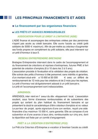 LES PRINCIPAUX FINANCEMENTS ET AIDES

  Le financement par les organismes financiers

  LES PRÊTS ET AVANCES REMBOURSABLES
     ASSOCIATION POUR LE DROIT A L’INITIATIVE (ADIE)
L’ADIE finance et accompagne des entreprises créées par des personnes
n’ayant pas accès au crédit bancaire. Elle ouvre l’accès au crédit (prêt
solidaire de 5000 maximun). Afin de per mettre au créa teur d’augmenter
ses fonds propres en complément du prêt solidaire, elle peut intervenir sur
un prêt d’honneur à taux 0.

      RESEAU ENTREPRENDRE BRETAGNE
Bretagne Entreprendre intervient dans le cadre de l’accompagnement et
du financement de créa tions et reprises d’entreprises, futures PME à fort
potentiel de création d’emplois (6 à 10 dans les 3 à 5 ans).
L’association procède à l’évaluation et la validation des projets de création.
Elle octroie des prêts d’honneur à titre personnel, sans intérêts ni garanties,
d’un montant situé entr e 15 000 et 50 000              avec un différé de
remboursement de 12 mois pour les créations et de 2 mois pour les reprises.
Le prêt d’honneur est ob ligatoirement adossé à un prêt bancair e.
Le prêt et l’accompagnement sont indissociables.

     ARKENSOL
ARKENSOL inter vient en f aveur du dév eloppement local. L’association
soutient, sous forme d’avances remboursables et de subventions des
projets qui sortent du plan habituel du financement bancaire et qui
présentent la doub le caractéristique d’êtr e créa teur d’emplois et no vateur.
Le por teur de projet, après signa ture d’une con vention, reçoit une aide
financière d’au maximun 15 000 , sans garantie. Elle se compose d’une
subvention et d’une avance à taux zéro, remboursable sur cinq ans, dont
la répartition est fixée par un comité d’eng agement.

     PRÊT A LA CRÉATION D’ENTREPRISE (PCE)
Le Prêt à la Créa tion d’Entreprise a vocation à favoriser l’accès au crédit
                                      50
 
