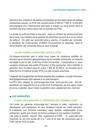 LES PRINCIPAUX FINANCEMENTS ET AIDES




bancaire des créateurs de petites entreprises et des repreneurs de petites
entreprises saines. Le PCE est compris entre 2 000 et 7 000 . Il doit être
accompagné d’un financement bancaire à moyen ou long terme dont le
montant est d’au moins deux f ois le montant du PCE.

La durée du prêt est fixée à cinq ans , avec un dif féré de remboursement
de 6 mois. Les intérêts de la période de franchise ne sont dus qu’au terme
de celle-ci. Ce prêt est accordé sans g arantie, ni caution per sonnelle.
Il bénéficie de l’intervention d’OSEO Financement & Garantie, dont la
rémunération est comprise dans le taux d’intérêt.


     PLATE-FORME D’INITIATIVE LOCALE (PFIL)
Ce réseau accompa gne a priori tous types de créateurs (vérifier en
fonction de la situation géographique de la nouvelle entreprise, si l’activité
est éligib le par la pla te-forme d’initia tive locale). L’association a pour
vocation d’octroyer des prêts d’honneur à titre personnel, sans intérêts ni
garantie, d’un montant situé en entre 1 500 et 30 000 , en fonction de la
plate-forme d’initiative locale (PFIL) et des projets examinés.

L’objectif est d’augmenter les fonds propres des créateurs. Le prêt d’honneur
doit obligatoirement être adossé à un prêt bancair e.
La PFIL dév eloppe le parrainage des créa teurs qui leur per met de
bénéficier de l’expérience d’un autre chef d’entreprise, de son appui moral
et de sa notoriété, pour l’aider à pénétrer plus rapidement son marché.


  LES GARANTIES
     FONDS DE GARANTIE A L’INITIATIVE DES FEMMES (FGIF)
Ce f onds de garantie encourage les f emmes à créer, reprendre ou
développer une entreprise, en leur facilitant l’accès au crédit bancaire.
Il s’adresse aux femmes salariées, sans emploi, responsable d’une
entreprise, quels que soient sa forme juridique et son secteur d’activité.
Les prêts g arantis doivent être supérieurs à 5 000        , sans plaf ond
maximal; ils ont une durée de 2 à 7 ans et le taux de couverture par le
FGIF est de 70% du prêt.
                                     51
 