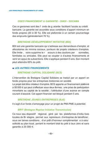LES PRINCIPAUX FINANCEMENTS ET AIDES




         OSEO FINANCEMENT & GARANTIE - SIAGI - SOCAMA

   Ces or ganismes sont des f onds de g arantie facilitant l’accès au crédit
   bancaire. La garantie est accordée sous conditions d’apport minimum en
   fonds propres (20 à 30 %). Elle est plafonnée à un certain pourcentage
   des emprunts (généralement 70 %).

         BRETAGNE DÉVELOPPEMENT INITIATIVE (BDI)
   BDI est une garantie bancaire qui s’adresse aux demandeurs d’emploi, et
   allocataires de minima sociaux, porteurs de projets créateurs d’emplois.
   Elle limite , voire supprime le r ecours à des cautions per     sonnelles,
   familiales ou amicales. Elle peut se coupler à d’autres financements et
   venir en appui de subventions. Elle s’applique pendant 5 ans. Son montant
   peut atteindre 65% du prêt.

     LES AUTRES FINANCEMENTS
         BRETAGNE CAPITAL SOLIDAIRE (BCS)

   L’intervention de Bretagne Capital Solidaire se traduit par un apport en
   fonds propres pour les entreprises bretonnes en société.
   Le projet doit être créateur d’emplois. BCS apporte un financement plafonné
   à 50 000 qui peut s’effectuer sous deux formes : une prise de participation
   minoritaire au capital de la société ; l’attribution d’une avance en compte
   courant d’associé. Cet apport financier est bloqué pendant 5 ans.

         BRETAGNE JEUNES ENTREPRISES (BJE)
   Il s’agit d’un fonds d’amorçage pour un projet de PMI-PME à potentiel.

         BRIT (Bretagne Reprise Initiative Transmission)
   Ce nouv eau dispositif régional, géré par les plateformes d’initia tives
   locales de Br etagne, permet aux repreneurs d’entreprise de bénéficier ,
   sous cer taines conditions , d’un prêt d’honneur complémentair e à celui
   sollicité au plan local, portant le montant total du prêt à taux zéro et sans
   garantie à 25 000 .

                                        52
 