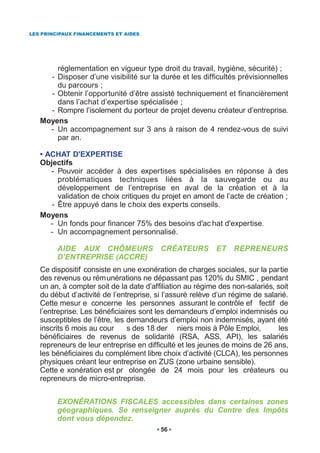 LES PRINCIPAUX FINANCEMENTS ET AIDES




       réglementation en vigueur type droit du travail, hygiène, sécurité) ;
     - Disposer d’une visibilité sur la durée et les difficultés prévisionnelles
       du parcours ;
     - Obtenir l’opportunité d’être assisté techniquement et financièrement
       dans l’achat d’expertise spécialisée ;
     - Rompre l’isolement du porteur de projet devenu créateur d’entreprise.
   Moyens
     - Un accompagnement sur 3 ans à raison de 4 rendez-vous de suivi
       par an.

   • ACHAT D'EXPERTISE
   Objectifs
      - Pouvoir accéder à des expertises spécialisées en réponse à des
        problématiques techniques liées à la sauvegarde ou au
        développement de l’entreprise en aval de la création et à la
        validation de choix critiques du projet en amont de l’acte de création ;
      - Être appuyé dans le choix des experts conseils.
   Moyens
      - Un fonds pour financer 75% des besoins d'ac hat d'expertise.
      - Un accompagnement personnalisé.

         AIDE AUX CHÔMEURS               CRÉATEURS         ET   REPRENEURS
         D’ENTREPRISE (ACCRE)
   Ce dispositif consiste en une exonération de charges sociales, sur la partie
   des revenus ou rémunérations ne dépassant pas 120% du SMIC , pendant
   un an, à compter soit de la date d’affiliation au régime des non-salariés, soit
   du début d’activité de l’entreprise, si l’assuré relève d’un régime de salarié.
   Cette mesur e concerne les personnes assurant le contrôle ef fectif de
   l’entreprise. Les bénéficiaires sont les demandeurs d’emploi indemnisés ou
   susceptibles de l’être, les demandeurs d’emploi non indemnisés, ayant été
   inscrits 6 mois au cour     s des 18 der niers mois à Pôle Emploi,          les
   bénéficiaires de revenus de solidarité (RSA, ASS, API), les salariés
   repreneurs de leur entreprise en difficulté et les jeunes de moins de 26 ans,
   les bénéficiaires du complément libre choix d’activité (CLCA), les personnes
   physiques créant leur entreprise en ZUS (zone urbaine sensible).
   Cette e xonération est pr olongée de 24 mois pour les créateurs ou
   repreneurs de micro-entreprise.


         EXONÉRATIONS FISCALES accessibles dans certaines zones
         géographiques. Se renseigner auprès du Centre des Impôts
         dont vous dépendez.
                                         56
 