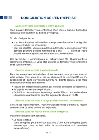 DOMICILIATION DE L’ENTREPRISE

     Domicilier votre entreprise à votre domicile
Vous pouvez domicilier votre entreprise chez vous si aucune disposition
législative ou stipulation du bail ne s’y oppose.

Si cela n’est pas le cas :
  • pour les entreprises individuelles, vous pouvez demander à renégocier
    votre contrat de bail d’habitation ;
  • pour les sociétés, vous êtes autorisé à domicilier v otre société à votre
    domicile pour une période maximale de 5 ans            . Informez votre
    propriétaire ou le syndic par lettre avec accusé réception.

Cas par ticulier : commerçants et artisans sans éta blissement fix e
(commerce ambulant…), vous êtes autorisé à domicilier votre entreprise
chez vous librement.

     Exercer votre activité à votre domicile
Pour les entreprises individuelles et les sociétés, vous pouvez exercer
votre activité chez vous si le bail ou règlement de co-propriété ne s’y
oppose pas et, dans les villes de 200 000 ha bitants et plus , si les trois
conditions suivantes sont réunies :
  • l’activité est exercée exclusivement par le ou les occupants du logement ;
  • il s’agit de leur résidence principale ;
  • l’activité ne nécessite pas le passage de clientèle ou de marchandises
    (dispositions particulières pour les logements situés en HLM).

     Exercer dans un local à usage professionnel ou commercial
C’est le cas le plus fréquent. Vous êtes loca taire des b ureaux ou locaux
commerciaux où votre activité est implantée.
     Exercer dans les locaux d’une autre entreprise
Plusieurs solutions sont possibles.
  • La sous-location
    Votre entreprise peut être sous-locataire d’une autre entreprise (sous
    réserve que dans le bail initial la sous-location soit autorisée
    expressément).
                                      57
 