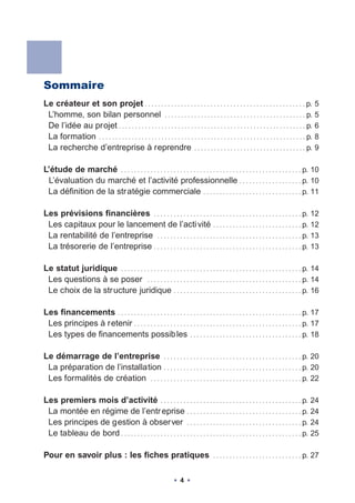 Sommaire
Le créateur et son projet . . . . . . . . . . . . . . . . . . . . . . . . . . . . . . . . . . . . . . . . . . . . . . . . . p. 5
 L’homme, son bilan personnel . . . . . . . . . . . . . . . . . . . . . . . . . . . . . . . . . . . . . . . . . . . p. 5
 De l’idée au projet . . . . . . . . . . . . . . . . . . . . . . . . . . . . . . . . . . . . . . . . . . . . . . . . . . . . . . . . . p. 6
 La formation . . . . . . . . . . . . . . . . . . . . . . . . . . . . . . . . . . . . . . . . . . . . . . . . . . . . . . . . . . . . . . . p. 8
 La recherche d’entreprise à reprendre . . . . . . . . . . . . . . . . . . . . . . . . . . . . . . . . . . p. 9

L’étude de marché . . . . . . . . . . . . . . . . . . . . . . . . . . . . . . . . . . . . . . . . . . . . . . . . . . . . . . . p. 10
 L’évaluation du marché et l’activité professionnelle . . . . . . . . . . . . . . . . . . . p. 10
 La définition de la str atégie commerciale . . . . . . . . . . . . . . . . . . . . . . . . . . . . . . p. 11

Les prévisions financières . . . . . . . . . . . . . . . . . . . . . . . . . . . . . . . . . . . . . . . . . . . . . p. 12
 Les capitaux pour le lancement de l’acti vité . . . . . . . . . . . . . . . . . . . . . . . . . . . p. 12
 La rentabilité de l’entreprise . . . . . . . . . . . . . . . . . . . . . . . . . . . . . . . . . . . . . . . . . . . . p. 13
 La trésorerie de l’entreprise . . . . . . . . . . . . . . . . . . . . . . . . . . . . . . . . . . . . . . . . . . . . . p. 13

Le statut juridique . . . . . . . . . . . . . . . . . . . . . . . . . . . . . . . . . . . . . . . . . . . . . . . . . . . . . . . p. 14
 Les questions à se poser . . . . . . . . . . . . . . . . . . . . . . . . . . . . . . . . . . . . . . . . . . . . . . . p. 14
 Le choix de la str ucture juridique . . . . . . . . . . . . . . . . . . . . . . . . . . . . . . . . . . . . . . . p. 16

Les financements . . . . . . . . . . . . . . . . . . . . . . . . . . . . . . . . . . . . . . . . . . . . . . . . . . . . . . . . p. 17
 Les principes à retenir . . . . . . . . . . . . . . . . . . . . . . . . . . . . . . . . . . . . . . . . . . . . . . . . . . . p. 17
 Les types de financements possib les . . . . . . . . . . . . . . . . . . . . . . . . . . . . . . . . . . p. 18

Le démarrage de l’entreprise . . . . . . . . . . . . . . . . . . . . . . . . . . . . . . . . . . . . . . . . . . p. 20
 La préparation de l’installation . . . . . . . . . . . . . . . . . . . . . . . . . . . . . . . . . . . . . . . . . . p. 20
 Les formalités de création . . . . . . . . . . . . . . . . . . . . . . . . . . . . . . . . . . . . . . . . . . . . . . p. 22

Les premiers mois d’activité . . . . . . . . . . . . . . . . . . . . . . . . . . . . . . . . . . . . . . . . . . . p. 24
 La montée en régime de l’entr eprise . . . . . . . . . . . . . . . . . . . . . . . . . . . . . . . . . . . p. 24
 Les principes de gestion à observer . . . . . . . . . . . . . . . . . . . . . . . . . . . . . . . . . . . p. 24
 Le tableau de bord . . . . . . . . . . . . . . . . . . . . . . . . . . . . . . . . . . . . . . . . . . . . . . . . . . . . . . . p. 25

Pour en savoir plus : les fiches pratiques                                              ...........................                    p. 27


                                                                       4
 