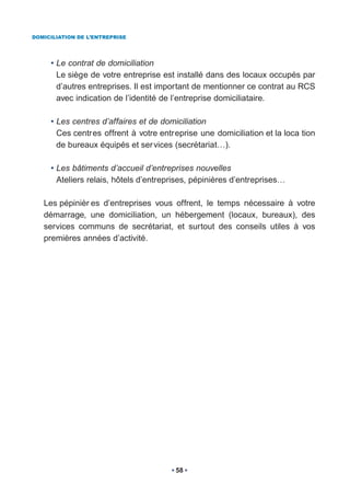 DOMICILIATION DE L’ENTREPRISE




     • Le contrat de domiciliation
       Le siège de votre entreprise est installé dans des locaux occupés par
       d’autres entreprises. Il est important de mentionner ce contrat au RCS
       avec indication de l’identité de l’entreprise domiciliataire.

     • Les centres d’affaires et de domiciliation
       Ces centres offrent à votre entreprise une domiciliation et la loca tion
       de bureaux équipés et ser vices (secrétariat…).

     • Les bâtiments d’accueil d’entreprises nouvelles
       Ateliers relais, hôtels d’entreprises, pépinières d’entreprises…

   Les pépinièr es d’entreprises vous offrent, le temps nécessaire à votre
   démarrage, une domiciliation, un hébergement (locaux, bureaux), des
   services communs de secrétariat, et surtout des conseils utiles à vos
   premières années d’activité.




                                        58
 