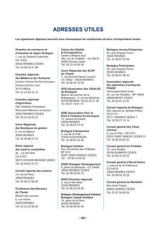 ADRESSES UTILES
Les organismes régionaux pourront vous communiquer les coordonnées de leurs correspondants locaux.



Chambre de commerce et              Caisse des Dépôts                   Bretagne Jeunes Entreprises
d’industrie de région Bretagne      et Consignations                    20, quai Duguay-Trouin
1, rue du Général Guillaudot        Centre d’affaires Sud               35000 RENNES
                                    19b, rue de Châtillon - CS 36518    Tél. 02 99 67 97 69
CS 14422
                                    35065 Rennes cedex
35044 RENNES CEDEX                  Tél. 02 23 35 55 55                 Bretagne Participation
Tél. 02 99 25 41 86
                                                                        20, quai Duguay-Trouin
                                    Union Régionale des SCOP
                                                                        35000 RENNES
Chambre régionale                   de l’Ouest
                                                                        Tél. 02 99 67 46 03
                                    7, rue Armand Herpin Lacroix
des Métiers et de l’Artisanat
                                    CS 73902 - 35039 RENNES
Contour Antoine de Saint Exupér y   Tél. 02 99 35 19 00                 Association régionale
Campus de Ker Lann                                                      des pépinières d’entreprise
35170 BRUZ                          ACB (Association des CIGALES        PHASE
Tél. 02 23 50 15 15                 de Bretagne)                        Technopole Brest Iroise
                                    Maison de quar tier de la           40, rue Jim Sevellec - BP 10804
                                    Bellangerais - 5, rue du Morbihan   29608 BREST CEDEX
Chambre régionale
                                    35700 RENNES Tél.02 23 21 36        Tél. 06 82 81 23 57
d’Agriculture                       16 / 06 81 16 61 73
ZAC Atalante Champeaux                                                  Conseil régional de Bretagne
Rond point Maurice Le Lannou                                            283, avenue du Général Patton
35042 RENNES CEDEX                  ADIE (Association Pour le           CS 21101
                                    Droit à l’Initiative Economique)    35711 RENNES CEDEX 7
Tél. 02 23 48 23 23
                                    13, square de Galicie
                                                                        Tél. 02 99 27 10 10
                                    35200 RENNES
Union Régionale                     Tél. 02 99 67 07 81
des Boutiques de gestion                                                Conseil général des Côtes
                                                                        d’Armor
6, rue du Bignon                    Bretagne Entreprendre
                                    5, rue de la Prée                   9, rue du Parc - BP 2371
35000 RENNES
                                    22440 PLOUFRAGAN                    22033 SAINT BRIEUC CEDEX 01
Tél. 02 99 86 07 47                                                     Tél. 02 96 62 62 22
                                    Tél. 02 99 87 42 96

Ordre régional                      Bretagne Initiative                 Conseil général du FinIstère
des experts comptables              Parc d'Activités des Châtelets      32, quai Dupleix
3E, rue de Paris                    BP 9101                             29196 QUIMPER CEDEX
                                    22091 SAINT BRIEUC CEDEX            Tél. 02 98 76 20 20
CS 41701
                                    Tél. : 02 96 76 55 60
35517 CESSON SEVIGNE CEDEX
                                                                        Conseil général d’Ille-et-Vilaine
Tél. 02 99 83 37 37                 OSEO Bretagne Développement         1, avenue de la Préfecture
                                    6, place de Bretagne - CS 34406
                                                                        CS 24218
Conseil régional des notaires       35044 RENNES CEDEX
                                                                        35042 RENNES CEDEX
14, rue de Paris                    Tél. 02 99 29 65 70
                                                                        Tél. 02 99 02 35 35
35000 RENNES
                                    SIAGI Direction régionale
Tél. 02 99 27 54 45                 2, cours des Alliés                 Conseil général du Morbihan
                                    35000 RENNES                        Rue Saint Tropez
Conférence des Barreaux             Tél. 02 99 35 05 29                 56009 VANNES CEDEX
de l’Ouest                                                              Tél. 02 97 54 80 00
                                    Bretagne Développement Initiative
Maison des avocats
                                    Bretagne Capital Solidaire
6, rue Hoche                        18, place de la Gare
35000 RENNES                        35000 RENNES
Tél. 02 23 20 90 00                 Tél. 02 99 65 04 00



                                                     62
 