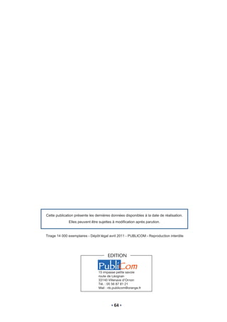 Cette publication présente les dernières données disponibles à la date de réalisation.
              Elles peuvent être sujettes à modification après parution.


Tirage 14 000 exemplaires - Dépôt légal avril 2011 - PUBLICOM - Reproduction interdite




                                       EDITION

                                 PubliCom
                                 15 impasse petite savoie
                                 route de Léognan
                                 33140 Villenave d’Ornon
                                 Tél. : 05 56 87 81 21
                                 Mail : nb.publicom@orange.fr




                                           64
 