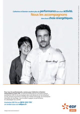 EDF SA au capital de 924 433 331 € – 552 081 317 RCS PARIS – Siège social : 22-30, avenue de Wagram 75008 Paris – Photo : © G. de Boismenu
                         Catherine et Damien veulent plus de   performance dans leur activité.
                                                Nous les accompagnons
                                                                dans leurs   choix énergétiques.




                                                                                                   * Prix d’un appel local sauf surcoût imposé par votre opérateur de téléphonie.




Pour tous les professionnels, comme pour Catherine et Damien
restaurateurs à Paris 18e, la recherche d’efficacité est une préoccupation
quotidienne. EDF Pro les accompagne dans cette démarche en les conseillant
sur des solutions économes en énergie (en matière d’éclairage, de climatisation
réversible, de chauffage...) qui les aident à gagner en performance
et à développer leur activité.

Contactez EDF Pro au 0810 333 776*
ou rendez-vous sur edfpro.fr


L’énergie est notre avenir, économisons-la !
 