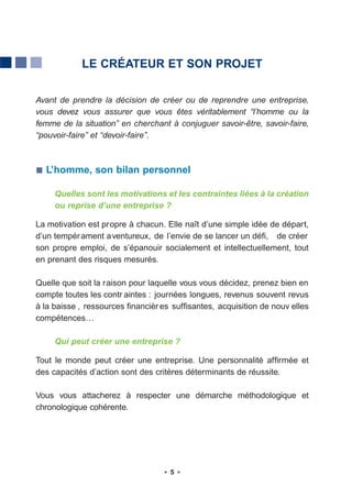 LE CRÉATEUR ET SON PROJET


Avant de prendre la décision de créer ou de reprendre une entreprise,
vous devez vous assurer que vous êtes véritablement “l’homme ou la
femme de la situation” en cherchant à conjuguer savoir-être, savoir-faire,
“pouvoir-faire” et “devoir-faire”.



  L’homme, son bilan personnel

     Quelles sont les motivations et les contraintes liées à la création
     ou reprise d’une entreprise ?

La motivation est propre à chacun. Elle naît d’une simple idée de départ,
d’un tempér ament a ventureux, de l’envie de se lancer un défi, de créer
son propre emploi, de s’épanouir socialement et intellectuellement, tout
en prenant des risques mesurés.

Quelle que soit la raison pour laquelle vous vous décidez, prenez bien en
compte toutes les contr aintes : journées longues, revenus souvent revus
à la baisse , ressources financièr es suffisantes, acquisition de nouv elles
compétences…

     Qui peut créer une entreprise ?

Tout le monde peut créer une entreprise. Une personnalité affirmée et
des capacités d’action sont des critères déterminants de réussite.

Vous vous attacherez à respecter une démarche méthodologique et
chronologique cohérente.




                                     5
 