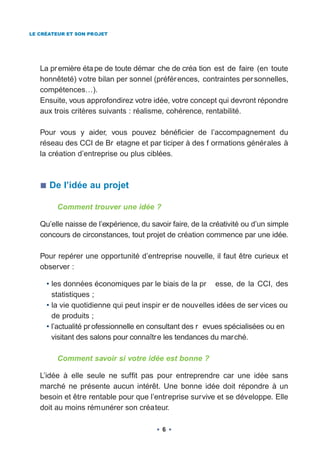 LE CRÉATEUR ET SON PROJET




   La pr emière éta pe de toute démar che de créa tion est de faire (en toute
   honnêteté) votre bilan per sonnel (préfér ences, contraintes per sonnelles,
   compétences…).
   Ensuite, vous approfondirez votre idée, votre concept qui devront répondre
   aux trois critères suivants : réalisme, cohérence, rentabilité.

   Pour vous y aider, vous pouvez bénéficier de l’accompagnement du
   réseau des CCI de Br etagne et par ticiper à des f ormations générales à
   la création d’entreprise ou plus ciblées.



      De l’idée au projet

        Comment trouver une idée ?

   Qu’elle naisse de l’expérience, du savoir faire, de la créativité ou d’un simple
   concours de circonstances, tout projet de création commence par une idée.

   Pour repérer une opportunité d’entreprise nouvelle, il faut être curieux et
   observer :

     • les données économiques par le biais de la pr esse, de la CCI, des
       statistiques ;
     • la vie quotidienne qui peut inspir er de nouvelles idées de ser vices ou
       de produits ;
     • l’actualité pr ofessionnelle en consultant des r evues spécialisées ou en
       visitant des salons pour connaître les tendances du marché.

        Comment savoir si votre idée est bonne ?

   L’idée à elle seule ne suffit pas pour entreprendre car une idée sans
   marché ne présente aucun intérêt. Une bonne idée doit répondre à un
   besoin et être rentable pour que l’entreprise survive et se développe. Elle
   doit au moins rémunérer son créateur.

                                          6
 