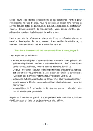 LE CRÉATEUR ET SON PROJET




L’idée devra être définie précisément et sa pertinence vérifiée pour
minimiser les risques d’échec. Vous ne devrez rien laisser dans l’ombre et
prévoir dans le détail les politiques de produit, de marché, de distribution,
de prix, d’investissement, de financement. Vous devrez identifier par
ailleurs les atouts et les faiblesses de votre projet.

Il est impor tant de présenter v otre pr ojet à des pr ofessionnels de la
création d’entreprise. Ils vous aideront à en vérifier la cohérence, à
avancer dans vos recherches et à éviter des erreurs.

     Avez-vous bien mesuré les contraintes liées à votre projet ?

Il est impor tant de maîtriser :

  • les dispositions légales d’accès et d’exercice de certaines professions
    qui ne sont pas cum ulables a vec le métier de c hef d’entreprise
    (professions judiciaires, emplois dans le domaine public…).
    De plus , certaines activités sont réglementées (restaurants, tabacs,
    débits de boissons, pharmacies…) et d’autres soumises à autorisation
    (Direction des Services Vétérinaires, Préfecture, DRIRE…).
  • la situation actuelle du marché sur lequel vous allez vous positionner ;
  • les mo yens ma tériels, immatériels et humains indispensa bles au
    démarrage ;
  • les conditions de f abrication ou de mise sur le mar      ché de v otre
    produit ou de votre prestation.

Répondre à toutes ces questions vous permettra de structurer votre idée
de départ pour en faire un projet que vous allez affiner.




                                     7
 