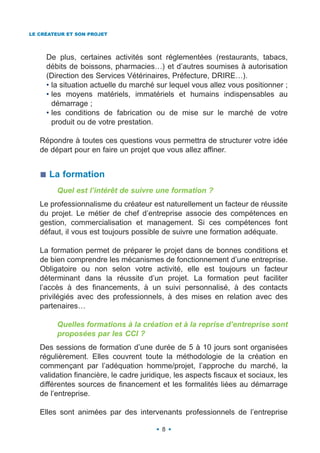 LE CRÉATEUR ET SON PROJET




     De plus, certaines activités sont réglementées (restaurants, tabacs,
     débits de boissons, pharmacies…) et d’autres soumises à autorisation
     (Direction des Services Vétérinaires, Préfecture, DRIRE…).
     • la situation actuelle du marché sur lequel vous allez vous positionner ;
     • les moyens matériels, immatériels et humains indispensables au
       démarrage ;
     • les conditions de fabrication ou de mise sur le marché de votre
       produit ou de votre prestation.

   Répondre à toutes ces questions vous permettra de structurer votre idée
   de départ pour en faire un projet que vous allez affiner.


      La formation
        Quel est l’intérêt de suivre une formation ?
   Le professionnalisme du créateur est naturellement un facteur de réussite
   du projet. Le métier de chef d’entreprise associe des compétences en
   gestion, commercialisation et management. Si ces compétences font
   défaut, il vous est toujours possible de suivre une formation adéquate.

   La formation permet de préparer le projet dans de bonnes conditions et
   de bien comprendre les mécanismes de fonctionnement d’une entreprise.
   Obligatoire ou non selon votre activité, elle est toujours un facteur
   déterminant dans la réussite d’un projet. La formation peut faciliter
   l’accès à des financements, à un suivi personnalisé, à des contacts
   privilégiés avec des professionnels, à des mises en relation avec des
   partenaires…

        Quelles formations à la création et à la reprise d’entreprise sont
        proposées par les CCI ?
   Des sessions de formation d’une durée de 5 à 10 jours sont organisées
   régulièrement. Elles couvrent toute la méthodologie de la création en
   commençant par l’adéquation homme/projet, l’approche du marché, la
   validation financière, le cadre juridique, les aspects fiscaux et sociaux, les
   différentes sources de financement et les formalités liées au démarrage
   de l’entreprise.

   Elles sont animées par des intervenants professionnels de l’entreprise

                                         8
 