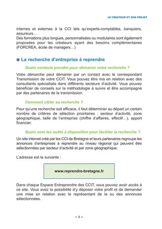 LE CRÉATEUR ET SON PROJET




internes et externes à la CCI tels qu’experts-comptables, banquiers,
assureurs…
Des formations plus longues, personnalisées ou modulaires sont également
proposées pour les créateurs ayant des besoins complémentaires
(FORCREA, école de managers…)


  La recherche d’entreprise à reprendre
     Quels contacts prendre pour démarrer votre recherche ?
Votre démarche peut démarrer par un contact avec le correspondant
Transmission de votre CCIT. Vous pouvez être mis en relation avec des
consultants spécialisés dans différents secteurs d’activité. Vous pouvez
bénéficier de conseils sur la méthodologie à suivre et être accompagné
par des partenaires de la transmission.

     Comment cibler sa recherche ?
Pour qu’une recherche soit efficace, il faut déterminer au départ un certain
nombre de critères de sélection prioritaires : secteur d’activité, zone
géographique, taille de l’entreprise (chiffre d’affaires, effectif…), apport
financier.

     Quels sont les outils à disposition pour faciliter la recherche ?
Un site internet créé par les CCI de Bretagne et leurs partenaires regroupe les
annonces d’entreprises à reprendre au niveau régional qui peuvent être
sélectionnées par secteur d’activité et par zone géographique.

L’adresse est la suivante :


                       www.reprendre-bretagne.fr


Dans chaque Espace Entreprendre des CCIT, vous pouvez avoir accès à
ce site. Vous avez la possibilité d’y déposer votre profil et de demander
une mise en relation avec le représentant de la ou des annonces
sélectionnées.



                                      9
 