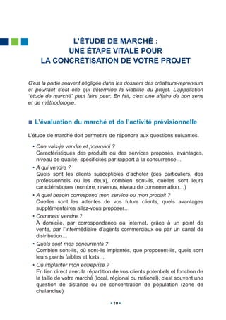 L’ÉTUDE DE MARCHÉ :
           UNE ÉTAPE VITALE POUR
     LA CONCRÉTISATION DE VOTRE PROJET

C’est la partie souvent négligée dans les dossiers des créateurs-repreneurs
et pourtant c’est elle qui détermine la viabilité du projet. L’appellation
“étude de marché” peut faire peur. En fait, c’est une affaire de bon sens
et de méthodologie.


  L’évaluation du marché et de l’activité prévisionnelle

L’étude de marché doit permettre de répondre aux questions suivantes.

 • Que vais-je vendre et pourquoi ?
   Caractéristiques des produits ou des services proposés, avantages,
   niveau de qualité, spécificités par rapport à la concurrence…
 • A qui vendre ?
   Quels sont les clients susceptibles d’acheter (des particuliers, des
   professionnels ou les deux), combien sont-ils, quelles sont leurs
   caractéristiques (nombre, revenus, niveau de consommation…)
 • A quel besoin correspond mon service ou mon produit ?
   Quelles sont les attentes de vos futurs clients, quels avantages
   supplémentaires allez-vous proposer…
 • Comment vendre ?
   À domicile, par correspondance ou internet, grâce à un point de
   vente, par l’intermédiaire d’agents commerciaux ou par un canal de
   distribution…
 • Quels sont mes concurrents ?
   Combien sont-ils, où sont-ils implantés, que proposent-ils, quels sont
   leurs points faibles et forts…
 • Où implanter mon entreprise ?
   En lien direct avec la répartition de vos clients potentiels et fonction de
   la taille de votre marché (local, régional ou national), c’est souvent une
   question de distance ou de concentration de population (zone de
   chalandise)

                                     10
 