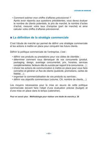 L’ÉTUDE DE MARCHÉ




  • Comment estimer mon chiffre d’affaires prévisionnel ?
    Après avoir répondu aux questions précédentes, vous devez évaluer
    le nombre de clients potentiels, le prix de marché, le nombre d’actes
    d’achat, mesurer votre taux d’emprise (part de marché) et ainsi
    calculer votre chiffre d’affaires prévisionnel.


   La définition de la stratégie commerciale

C’est l’étude de marché qui permet de définir une stratégie commerciale
et les actions à mettre en place pour conquérir les futurs clients.

Définir la politique commerciale de l’entreprise, c’est :

  • définir vos produits ou prestations pour vos cibles de clientèle ;
  • déterminer comment vous démarquer de vos concurrents (produit,
    packaging, design, avantage concurrentiel, prix, horaires, services
    complémentaires, facteurs clés du succès par rapport à la concurrence…) ;
  • choisir les actions de communication à mettre en place pour vous faire
    connaître et générer un flux de clients (publicité, promotions, cartes de
    fidélité…) ;
  • organiser la commercialisation de vos produits ou services ;
  • définir vos objectifs commerciaux (volume, CA, nombre de clients,...).

Les moyens nécessaires pour la mise en œuvre de cette politique
commerciale doivent faire l’objet d’une évaluation précise (budget) et
d’une mise en place dans le temps (calendrier).

Pour en savoir plus : Méthodologie pour réaliser une étude de marché p. 28




                                        11
 