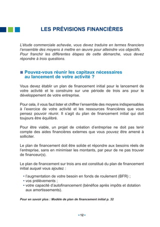 LES PRÉVISIONS FINANCIÈRES

L’étude commerciale achevée, vous devez traduire en termes financiers
l’ensemble des moyens à mettre en œuvre pour atteindre vos objectifs.
Pour franchir les différentes étapes de cette démarche, vous devez
répondre à trois questions.


   Pouvez-vous réunir les capitaux nécessaires
   au lancement de votre activité ?

Vous devez établir un plan de financement initial pour le lancement de
votre activité et le construire sur une période de trois ans pour le
développement de votre entreprise.

Pour cela, il vous faut lister et chiffrer l’ensemble des moyens indispensables
à l’exercice de votre activité et les ressources financières que vous
pensez pouvoir réunir. Il s’agit du plan de financement initial qui doit
toujours être équilibré.

Pour être viable, un projet de création d’entreprise ne doit pas tenir
compte des aides financières externes que vous pouvez être amené à
solliciter.

Le plan de financement doit être solide et répondre aux besoins réels de
l’entreprise, sans en minimiser les montants, par peur de ne pas trouver
de financeur(s).

Le plan de financement sur trois ans est constitué du plan de financement
initial auquel vous ajoutez :

  • l’augmentation de votre besoin en fonds de roulement (BFR) ;
  • vos prélèvements ;
  • votre capacité d’autofinancement (bénéfice après impôts et dotation
    aux amortissements).

Pour en savoir plus : Modèle de plan de financement initial p. 32




                                         12
 