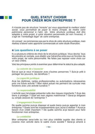 QUEL STATUT CHOISIR
          POUR CRÉER MON ENTREPRISE ?

Il n’existe pas de structure “miracle” qui vous apporterait le meilleur statut
social, vous permettrait de payer le moins d’impôt, de mettre votre
patrimoine personnel à l’abri, etc. Votre structure juridique doit être
adaptée à votre projet, à votre situation personnelle (et non l’inverse). Il
s’agit de “l’emballage légal” de votre entreprise.

Un conseil : ne commencez pas par le choix de votre structure juridique, mais
réalisez d’abord votre approche commerciale et votre étude financière.


   Les questions à se poser
Il y a plusieurs critères de choix de la structure juridique. Vous devrez tous
les prendre en compte, puis établir une hiérarchie entre eux en fonction de
votre projet, de votre personnalité. Ne faites pas reposer votre choix sur
un seul critère.
Voici les principaux points à examiner pour déterminer le statut le plus adapté.

     La volonté de s’associer
Est-ce que je veux m’associer avec d’autres personnes ? Suis-je prêt à
partager les pouvoirs, les bénéfices ?
     La capacité juridique
Ai-je les diplômes, cartes professionnelles ou autorisations nécessaires
pour ma future activité ? Mon statut actuel me permet-il de cumuler mes
fonctions avec une activité lucrative ?

      La responsabilité
L’activité que j’envisage présente-t-elle des risques importants ? Ai-je des
biens à protéger ? Quel est mon régime matrimonial ? Serai-je dirigeant
ou simple associé de l’entreprise ?

     L’engagement financier
De quelle somme puis-je disposer et quels biens puis-je apporter à mon
entreprise ? Quels sont les investissements que j’aurai à réaliser ? Aurai-je
besoin d’un crédit important ? De quelle somme ai-je besoin pour faire
fonctionner mon entreprise.

     La crédibilité
Mon entreprise sera-t-elle ou non plus crédible auprès des clients si
j’exerce mon activité dans le cadre d’une société ? Serai-je amené à

                                      14
 