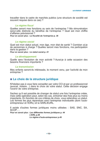 LE STATUT JURIDIQUE




travailler dans le cadre de marchés publics (une structure de société est
souvent requise dans ce cas) ?

      Le régime fiscal
Quelles seront mes fonctions au sein de l’entreprise ? Ma rémunération
sera-t-elle distincte du bénéfice de l’entreprise ? Quel est mon chiffre
d’affaires prévisionnel ?
Pour en savoir plus : La fiscalité de l’entreprise p. 36


    Le régime social
Quel est mon statut actuel, mon âge, mon état de santé ? Combien ai-je
de personnes à charge ? Quelles seront mes fonctions, ma participation
dans la gestion ?
Pour en savoir plus : Le statut social p. 41

    Le développement
Quelle sera l’évolution de mon activité ? Aurai-je à cette occasion des
besoins financiers importants ?

     La transmission
Mes enfants seront-ils intéressés, le moment venu, par l’activité de mon
entreprise ?


   Le choix de la structure juridique
N’hésitez pas à vous faire conseiller par votre CCI et par un professionnel
(avocat, notaire…) dans le choix de votre statut. Cette décision engage
l’avenir de votre entreprise.

Sachez qu’il est possible de changer de statut une fois l’entreprise créée,
mais cette opération peut, selon les cas, entraîner des frais plus ou moins
importants. En fonction de vos critères de choix, vous retiendrez un statut.
Les formes les plus répandues sont l’entreprise individuelle (dont l’auto-
entrepreneur et l’EIRL) et la SARL/EURL.

Il existe d’autres formes juridiques moins utilisées : SAS, SNC, SA,
SCOP….
Pour en savoir plus : Les différentes formes juridiques p. 44
                      L’EIRL p.48
                      Le régime d’auto-entrepreneur p.49




                                           15
 
