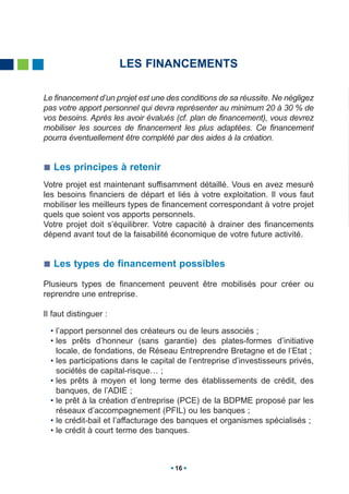 LES FINANCEMENTS

Le financement d’un projet est une des conditions de sa réussite. Ne négligez
pas votre apport personnel qui devra représenter au minimum 20 à 30 % de
vos besoins. Après les avoir évalués (cf. plan de financement), vous devrez
mobiliser les sources de financement les plus adaptées. Ce financement
pourra éventuellement être complété par des aides à la création.


   Les principes à retenir
Votre projet est maintenant suffisamment détaillé. Vous en avez mesuré
les besoins financiers de départ et liés à votre exploitation. Il vous faut
mobiliser les meilleurs types de financement correspondant à votre projet
quels que soient vos apports personnels.
Votre projet doit s’équilibrer. Votre capacité à drainer des financements
dépend avant tout de la faisabilité économique de votre future activité.


   Les types de financement possibles
Plusieurs types de financement peuvent être mobilisés pour créer ou
reprendre une entreprise.

Il faut distinguer :

  • l’apport personnel des créateurs ou de leurs associés ;
  • les prêts d’honneur (sans garantie) des plates-formes d’initiative
    locale, de fondations, de Réseau Entreprendre Bretagne et de l’Etat ;
  • les participations dans le capital de l’entreprise d’investisseurs privés,
    sociétés de capital-risque… ;
  • les prêts à moyen et long terme des établissements de crédit, des
    banques, de l’ADIE ;
  • le prêt à la création d’entreprise (PCE) de la BDPME proposé par les
    réseaux d’accompagnement (PFIL) ou les banques ;
  • le crédit-bail et l’affacturage des banques et organismes spécialisés ;
  • le crédit à court terme des banques.



                                     16
 
