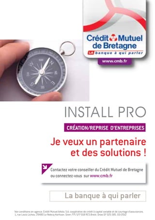 INSTALL PRO
                                                 CRÉATION/REPRISE D’ENTREPRISES

                                 Je veux un partenaire
                                      et des solutions !
                                  Contactez votre conseiller du Crédit Mutuel de Bretagne
                                  ou connectez-vous sur www.cmb.fr



                                               La banque à qui parler
Voir conditions en agence. Crédit Mutuel Arkéa. S.A. coopérative de crédit à capital variable et de courtage d’assurances.
1, rue Louis Lichou. 29480 Le Relecq-Kerhuon. Siren 775 577 018 RCS Brest. Orias 07 025 585. 03/2012
 
