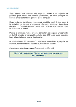 LES FINANCEMENTS




   Vous pouvez faire garantir vos emprunts auprès d’un dispositif de
   garantie pour limiter vos risques personnels, et ainsi partager les
   risques entre les fonds de garantie et les banques.

   Sous certaines conditions, vous aurez peut-être droit à des aides à
   la création ou reprise d’entreprise (fiscales, sociales, financières,
   conseils…). Celles-ci peuvent couvrir une partie de vos besoins, mais
   en aucun cas la totalité.

   Prenez le temps de vérifier avec les conseillers de l’espace Entreprendre
   de la CCI si votre projet peut bénéficier des différentes aides possibles
   liées à la création ou reprise d’entreprise.

   Ils vous aideront, en collaboration avec leurs partenaires, à préparer les
   dossiers de demande et à accéder aux dispositifs d’aides.

   Pour en savoir plus : Les principaux financements et aides p. 50


         Site d’information des CCI sur les aides aux entreprises :
                             http://les-aides.fr




                                            18
 