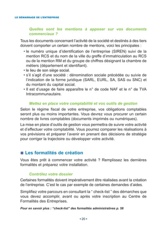 LE DÉMARRAGE DE L’ENTREPRISE




         Quelles sont les mentions à apposer sur vos documents
         commerciaux ?
   Tous les documents concernant l’activité de la société et destinés à des tiers
   doivent comporter un certain nombre de mentions, voici les principales :
     • le numéro unique d’identification de l’entreprise (SIREN) suivi de la
       mention RCS et du nom de la ville du greffe d’immatriculation au RCS
       ou de la mention RM et du groupe de chiffres désignant la chambre de
       métiers (département et identifiant).
     • le lieu de son siège social.
     • s’il s’agit d’une société : dénomination sociale précédée ou suivie de
       l’indication de la forme juridique (SARL, EURL, SA, SAS ou SNC) et
       du montant du capital social.
     • Il est d’usage de faire apparaître le n° de code NAF et le n° de TVA
       Intracommunautaire.

         Mettez en place votre comptabilité et vos outils de gestion
   Selon le régime fiscal de votre entreprise, vos obligations comptables
   seront plus ou moins importantes. Vous devrez vous procurer un certain
   nombre de livres comptables (documents imprimés ou numériques).
   La mise en place d’outils de gestion vous permettra de suivre votre activité
   et d’effectuer votre comptabilité. Vous pourrez comparer les réalisations à
   vos prévisions et préparer l’avenir en prenant des décisions de stratégie
   pour corriger la trajectoire ou développer votre activité.


      Les formalités de création
   Vous êtes prêt à commencer votre activité ? Remplissez les dernières
   formalités et préparez votre installation.

         Contrôlez votre dossier
   Certaines formalités doivent impérativement être réalisées avant la création
   de l’entreprise. C’est le cas par exemple de certaines demandes d’aides.
   Simplifiez votre parcours en consultant la “ check-list ” des démarches que
   vous devez accomplir, avant ou après votre inscription au Centre de
   Formalités des Entreprises.
   Pour en savoir plus : “check-list” des formalités administratives p. 58


                                             20
 