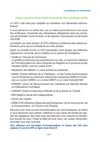 LE DÉMARRAGE DE L’ENTREPRISE




     Prenez contact avec le Centre de Formalité des Entreprises (CFE)

Le CFE a été créé pour simplifier et centraliser vos démarches adminis-
tratives.
Il vous permet en un même lieu, sur un même document et en une seule
fois d’effectuer l’ensemble des déclarations obligatoires dans les domai-
nes administratif, social et fiscal, et de déposer votre dossier de demande
d’ACCRE
A réception de votre dossier, le CFE vérifiera la cohérence des pièces jus-
tificatives ainsi que la complétude de votre dossier.
Après ce contrôle formel, le CFE transmettra votre dossier aux différents
organismes concernés par la création ou la reprise de l’entreprise :
• Greffe du Tribunal de Commerce
  Le greffier du tribunal vous adressera par la suite, un document attestant
  de l’immatriculation de votre entreprise au Registre du Commerce et des
  Sociétés (RCS), nommé “extrait K bis” ;
• Répertoire des Métiers, si votre activité est artisanale
• INSEE (Institut National de la Statistique et des Eudes Economiques)
  inscrit l’entreprise au répertoire national des entreprises (RNE) et lui attri-
  bue un numéro SIREN, un numéro SIRET et un code d’activité NAF
• URSSAF (Union de Recouvrement des cotisations de Sécurité Sociale
  et d’Allocations Familiales)
• CARSAT (Caisse d’Assurance Retraite et de la Santé au Travail)
• RSI (Régime Social des Indépendants)
• Centre des Impôts
• DIRECCTE (Direction Régionale des Entreprises, de la Concurrence, de
  la Consommation, du Travail et de l’Emploi)
Dans les trois mois suivant l'immatriculation de votre entreprise, et même
si vous démarrez sans salarié, l'adhésion à une caisse de retraite de sala-
riés est obligatoire. Ne soyez donc pas étonnés si les caisses se manifes-
tent auprès de vous. Passé le délai de trois mois, une caisse interprofes-
sionnelle vous sera imposée.
Pour effectuer vos formalités d’immatriculation, le réseau des CCI vous
propose le service CFE en ligne www.cfenet.fr


                                       21
 