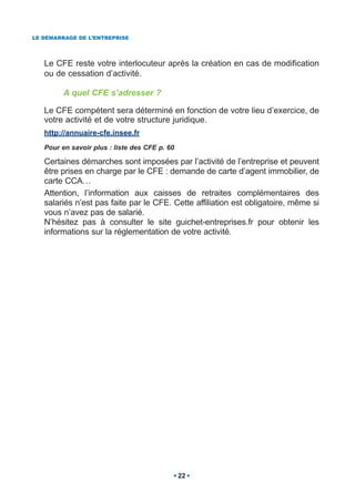 LE DÉMARRAGE DE L’ENTREPRISE




   Le CFE reste votre interlocuteur après la création en cas de modification
   ou de cessation d’activité.

         A quel CFE s’adresser ?

   Le CFE compétent sera déterminé en fonction de votre lieu d’exercice, de
   votre activité et de votre structure juridique.
   http://annuaire-cfe.insee.fr
   Pour en savoir plus : liste des CFE p. 60

   Certaines démarches sont imposées par l’activité de l’entreprise et peuvent
   être prises en charge par le CFE : demande de carte d’agent immobilier, de
   carte CCA…
   Attention, l’information aux caisses de retraites complémentaires des
   salariés n’est pas faite par le CFE. Cette affiliation est obligatoire, même si
   vous n’avez pas de salarié.
   N’hésitez pas à consulter le site guichet-entreprises.fr pour obtenir les
   informations sur la réglementation de votre activité.




                                               22
 