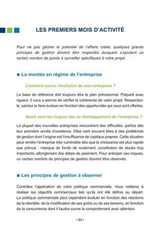 LES PREMIERS MOIS D’ACTIVITÉ


Pour ne pas gâcher le potentiel de l’affaire créée, quelques grands
principes de gestion doivent être respectés auxquels s’ajoutent un
certain nombre de points à surveiller spécifiques à votre projet.



   La montée en régime de l’entreprise

     Comment suivre l’évolution de mon entreprise ?

La base de référence doit toujours être le plan prévisionnel. Préparé avec
rigueur, il vous a permis de vérifier la cohérence de votre projet. Respectez-
le, sachez le faire évoluer en fonction des opportunités qui vous sont offertes.

     Quels sont les risques liés au développement de l’entreprise ?

La plupart des nouvelles entreprises rencontrent des difficultés, parfois dès
leur première année d’existence. Elles sont souvent liées à des problèmes
de gestion dont l’origine est l’insuffisance de capitaux propres. Cette situation
peut rendre l’entreprise très vulnérable dès que la croissance est plus rapide
que prévue : manque de fonds de roulement, constitution de stocks trop
importants, allongement des délais de paiement. Pour anticiper ces risques,
un certain nombre de principes de gestion doivent être observés.



   Les principes de gestion à observer

Contrôlez l’application de votre politique commerciale. Vous veillerez à
réaliser les objectifs commerciaux tels qu’ils ont été définis au départ.
La politique commerciale peut cependant évoluer en fonction des réactions
de la clientèle, de la modification de ses goûts ou de ses besoins, en fonction
de la concurrence dont il faudra suivre le comportement avec attention.

                                       23
 