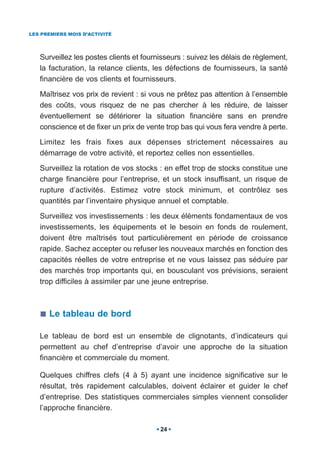 LES PREMIERS MOIS D’ACTIVITÉ




   Surveillez les postes clients et fournisseurs : suivez les délais de règlement,
   la facturation, la relance clients, les défections de fournisseurs, la santé
   financière de vos clients et fournisseurs.

   Maîtrisez vos prix de revient : si vous ne prêtez pas attention à l’ensemble
   des coûts, vous risquez de ne pas chercher à les réduire, de laisser
   éventuellement se détériorer la situation financière sans en prendre
   conscience et de fixer un prix de vente trop bas qui vous fera vendre à perte.

   Limitez les frais fixes aux dépenses strictement nécessaires au
   démarrage de votre activité, et reportez celles non essentielles.

   Surveillez la rotation de vos stocks : en effet trop de stocks constitue une
   charge financière pour l’entreprise, et un stock insuffisant, un risque de
   rupture d’activités. Estimez votre stock minimum, et contrôlez ses
   quantités par l’inventaire physique annuel et comptable.

   Surveillez vos investissements : les deux éléments fondamentaux de vos
   investissements, les équipements et le besoin en fonds de roulement,
   doivent être maîtrisés tout particulièrement en période de croissance
   rapide. Sachez accepter ou refuser les nouveaux marchés en fonction des
   capacités réelles de votre entreprise et ne vous laissez pas séduire par
   des marchés trop importants qui, en bousculant vos prévisions, seraient
   trop difficiles à assimiler par une jeune entreprise.



      Le tableau de bord

   Le tableau de bord est un ensemble de clignotants, d’indicateurs qui
   permettent au chef d’entreprise d’avoir une approche de la situation
   financière et commerciale du moment.

   Quelques chiffres clefs (4 à 5) ayant une incidence significative sur le
   résultat, très rapidement calculables, doivent éclairer et guider le chef
   d’entreprise. Des statistiques commerciales simples viennent consolider
   l’approche financière.

                                         24
 