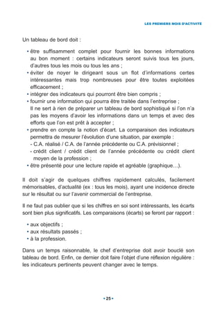 LES PREMIERS MOIS D’ACTIVITÉ




Un tableau de bord doit :

  • être suffisamment complet pour fournir les bonnes informations
    au bon moment : certains indicateurs seront suivis tous les jours,
    d’autres tous les mois ou tous les ans ;
  • éviter de noyer le dirigeant sous un flot d’informations certes
    intéressantes mais trop nombreuses pour être toutes exploitées
    efficacement ;
  • intégrer des indicateurs qui pourront être bien compris ;
  • fournir une information qui pourra être traitée dans l’entreprise ;
    Il ne sert à rien de préparer un tableau de bord sophistiqué si l’on n’a
    pas les moyens d’avoir les informations dans un temps et avec des
    efforts que l’on est prêt à accepter ;
  • prendre en compte la notion d’écart. La comparaison des indicateurs
    permettra de mesurer l’évolution d’une situation, par exemple :
    - C.A. réalisé / C.A. de l’année précédente ou C.A. prévisionnel ;
    - crédit client / crédit client de l’année précédente ou crédit client
      moyen de la profession ;
  • être présenté pour une lecture rapide et agréable (graphique…).

Il doit s’agir de quelques chiffres rapidement calculés, facilement
mémorisables, d’actualité (ex : tous les mois), ayant une incidence directe
sur le résultat ou sur l’avenir commercial de l’entreprise.

Il ne faut pas oublier que si les chiffres en soi sont intéressants, les écarts
sont bien plus significatifs. Les comparaisons (écarts) se feront par rapport :

  • aux objectifs ;
  • aux résultats passés ;
  • à la profession.

Dans un temps raisonnable, le chef d’entreprise doit avoir bouclé son
tableau de bord. Enfin, ce dernier doit faire l’objet d’une réflexion régulière :
les indicateurs pertinents peuvent changer avec le temps.




                                       25
 