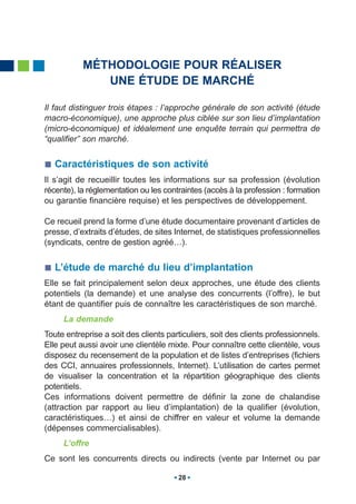 MÉTHODOLOGIE POUR RÉALISER
              UNE ÉTUDE DE MARCHÉ

Il faut distinguer trois étapes : l’approche générale de son activité (étude
macro-économique), une approche plus ciblée sur son lieu d’implantation
(micro-économique) et idéalement une enquête terrain qui permettra de
“qualifier” son marché.


   Caractéristiques de son activité
Il s’agit de recueillir toutes les informations sur sa profession (évolution
récente), la réglementation ou les contraintes (accès à la profession : formation
ou garantie financière requise) et les perspectives de développement.

Ce recueil prend la forme d’une étude documentaire provenant d’articles de
presse, d’extraits d’études, de sites Internet, de statistiques professionnelles
(syndicats, centre de gestion agréé…).


   L’étude de marché du lieu d’implantation
Elle se fait principalement selon deux approches, une étude des clients
potentiels (la demande) et une analyse des concurrents (l’offre), le but
étant de quantifier puis de connaître les caractéristiques de son marché.
     La demande
Toute entreprise a soit des clients particuliers, soit des clients professionnels.
Elle peut aussi avoir une clientèle mixte. Pour connaître cette clientèle, vous
disposez du recensement de la population et de listes d’entreprises (fichiers
des CCI, annuaires professionnels, Internet). L’utilisation de cartes permet
de visualiser la concentration et la répartition géographique des clients
potentiels.
Ces informations doivent permettre de définir la zone de chalandise
(attraction par rapport au lieu d’implantation) de la qualifier (évolution,
caractéristiques…) et ainsi de chiffrer en valeur et volume la demande
(dépenses commercialisables).
     L’offre
Ce sont les concurrents directs ou indirects (vente par Internet ou par

                                       28
 