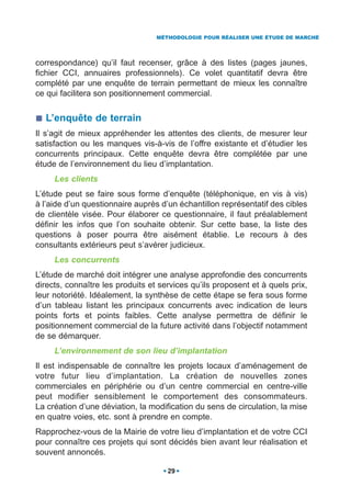 MÉTHODOLOGIE POUR RÉALISER UNE ÉTUDE DE MARCHÉ




correspondance) qu’il faut recenser, grâce à des listes (pages jaunes,
fichier CCI, annuaires professionnels). Ce volet quantitatif devra être
complété par une enquête de terrain permettant de mieux les connaître
ce qui facilitera son positionnement commercial.


  L’enquête de terrain
Il s’agit de mieux appréhender les attentes des clients, de mesurer leur
satisfaction ou les manques vis-à-vis de l’offre existante et d’étudier les
concurrents principaux. Cette enquête devra être complétée par une
étude de l’environnement du lieu d’implantation.
     Les clients
L’étude peut se faire sous forme d’enquête (téléphonique, en vis à vis)
à l’aide d’un questionnaire auprès d’un échantillon représentatif des cibles
de clientèle visée. Pour élaborer ce questionnaire, il faut préalablement
définir les infos que l’on souhaite obtenir. Sur cette base, la liste des
questions à poser pourra être aisément établie. Le recours à des
consultants extérieurs peut s’avérer judicieux.
     Les concurrents
L’étude de marché doit intégrer une analyse approfondie des concurrents
directs, connaître les produits et services qu’ils proposent et à quels prix,
leur notoriété. Idéalement, la synthèse de cette étape se fera sous forme
d’un tableau listant les principaux concurrents avec indication de leurs
points forts et points faibles. Cette analyse permettra de définir le
positionnement commercial de la future activité dans l’objectif notamment
de se démarquer.
     L’environnement de son lieu d’implantation
Il est indispensable de connaître les projets locaux d’aménagement de
votre futur lieu d’implantation. La création de nouvelles zones
commerciales en périphérie ou d’un centre commercial en centre-ville
peut modifier sensiblement le comportement des consommateurs.
La création d’une déviation, la modification du sens de circulation, la mise
en quatre voies, etc. sont à prendre en compte.
Rapprochez-vous de la Mairie de votre lieu d’implantation et de votre CCI
pour connaître ces projets qui sont décidés bien avant leur réalisation et
souvent annoncés.

                                     29
 