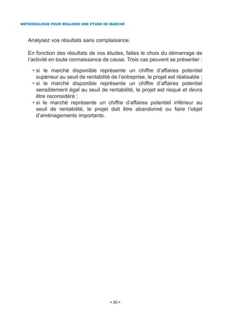 MÉTHODOLOGIE POUR RÉALISER UNE ÉTUDE DE MARCHÉ




   Analysez vos résultats sans complaisance.

   En fonction des résultats de vos études, faites le choix du démarrage de
   l’activité en toute connaissance de cause. Trois cas peuvent se présenter :

     • si le marché disponible représente un chiffre d’affaires potentiel
       supérieur au seuil de rentabilité de l’entreprise, le projet est réalisable ;
     • si le marché disponible représente un chiffre d’affaires potentiel
       sensiblement égal au seuil de rentabilité, le projet est risqué et devra
       être reconsidéré ;
     • si le marché représente un chiffre d’affaires potentiel inférieur au
       seuil de rentabilité, le projet doit être abandonné ou faire l’objet
       d’aménagements importants.




                                          30
 