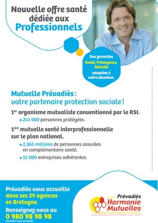 Nouvelle oﬀre santé
      dédiée aux
   Professionnels

                                      Des garanties
                                   Santé, Prévoyance,
                                        Retraite




                                                        Prévadiès, mutuelle soumise aux dispositions du livre II du Code de la Mutualité, immatriculée au répertoire Sirène sous le numéro SIREN 442 224 671 - Siège social : 143, rue Blomet - 75015 Paris. Crédit photo : Getty images
                                       adaptées à
                                     votre situation.



  Mutuelle Prévadiès :
  votre partenaire protection sociale !
  1er organisme mutualiste conventionné par le RSI.
       241 000 personnes protégées.
  1ère mutuelle santé interprofessionnelle
  sur le plan national.
       2,365 millions de personnes assurées
       en complémentaire santé.
       15 000 entreprises adhérentes.




Prévadiès vous accueille
dans ses 29 agences
en Bretagne.
Renseignez-vous au
0 980surtaxé) 98 98
(numéro non
            98
 