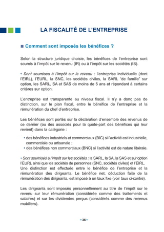 LA FISCALITÉ DE L’ENTREPRISE

   Comment sont imposés les bénéfices ?

Selon la structure juridique choisie, les bénéfices de l’entreprise sont
soumis à l’impôt sur le revenu (IR) ou à l’impôt sur les sociétés (IS).

• Sont soumises à l’impôt sur le revenu : l’entreprise individuelle (dont
l’EIRL), l’EURL, la SNC, les sociétés civiles, la SARL “de famille” sur
option, les SARL, SA et SAS de moins de 5 ans et répondant à certains
critères sur option.

L’entreprise est transparente au niveau fiscal. Il n’y a donc pas de
distinction, sur le plan fiscal, entre le bénéfice de l’entreprise et la
rémunération du chef d’entreprise.

Les bénéfices sont portés sur la déclaration d’ensemble des revenus de
ce dernier (ou des associés pour la quote-part des bénéfices qui leur
revient) dans la catégorie :

  • des bénéfices industriels et commerciaux (BIC) si l’activité est industrielle,
    commerciale ou artisanale ;
  • des bénéfices non commerciaux (BNC) si l’activité est de nature libérale.

• Sont soumises à l’impôt sur les sociétés : la SARL, la SA, la SAS et sur option
l’EURL ainsi que les sociétés de personnes (SNC, sociétés civiles) et l’EIRL.
Une distinction est effectuée entre le bénéfice de l’entreprise et la
rémunération des dirigeants. Le bénéfice net, déduction faite de la
rémunération des dirigeants, est imposé à un taux fixe (voir taux ci-contre).

Les dirigeants sont imposés personnellement au titre de l’impôt sur le
revenu sur leur rémunération (considérée comme des traitements et
salaires) et sur les dividendes perçus (considérés comme des revenus
mobiliers).



                                       36
 