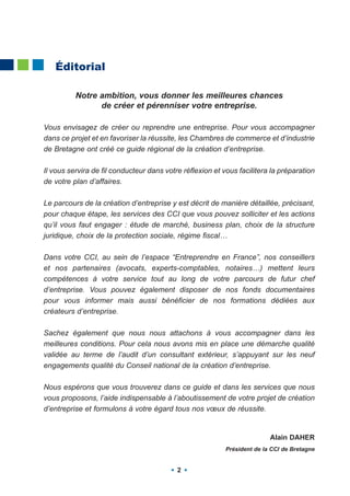 Éditorial

          Notre ambition, vous donner les meilleures chances
                de créer et pérenniser votre entreprise.

Vous envisagez de créer ou reprendre une entreprise. Pour vous accompagner
dans ce projet et en favoriser la réussite, les Chambres de commerce et d’industrie
de Bretagne ont créé ce guide régional de la création d’entreprise.

Il vous servira de fil conducteur dans votre réflexion et vous facilitera la préparation
de votre plan d’affaires.

Le parcours de la création d’entreprise y est décrit de manière détaillée, précisant,
pour chaque étape, les services des CCI que vous pouvez solliciter et les actions
qu’il vous faut engager : étude de marché, business plan, choix de la structure
juridique, choix de la protection sociale, régime fiscal…

Dans votre CCI, au sein de l’espace “Entreprendre en France”, nos conseillers
et nos partenaires (avocats, experts-comptables, notaires…) mettent leurs
compétences à votre service tout au long de votre parcours de futur chef
d’entreprise. Vous pouvez également disposer de nos fonds documentaires
pour vous informer mais aussi bénéficier de nos formations dédiées aux
créateurs d’entreprise.

Sachez également que nous nous attachons à vous accompagner dans les
meilleures conditions. Pour cela nous avons mis en place une démarche qualité
validée au terme de l’audit d’un consultant extérieur, s’appuyant sur les neuf
engagements qualité du Conseil national de la création d’entreprise.

Nous espérons que vous trouverez dans ce guide et dans les services que nous
vous proposons, l’aide indispensable à l’aboutissement de votre projet de création
d’entreprise et formulons à votre égard tous nos vœux de réussite.


                                                                          Alain DAHER
                                                           Président de la CCI de Bretagne


                                           2
 