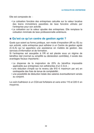 LA FISCALITÉ DE L’ENTREPRISE




Elle est composée de :

 • La cotisation foncière des entreprises calculée sur la valeur locative
   des biens immobiliers passibles de taxe foncière utilisés par
   l’entreprise pour son activité.
 • La cotisation sur la valeur ajoutée des entreprises. Elle remplace la
   cotisation minimale de taxe professionnelle antérieure.

  Qu’est ce qu’un centre de gestion agréé ?
Quels que soient sa forme juridique, son mode d’imposition (IR ou IS) ou
son activité, votre entreprise peut adhérer à un Centre de gestion agréé
(C.G.A) qui lui apportera une assistance en matière de gestion, des
services d’information et de formation.
Si l’entreprise est assujettie à l’IR et est placée sous un régime de
bénéfice réel (normal ou simplifié ou déclaration contrôlée), il existe des
avantages fiscaux importants :

 • La dispense de la majoration de 25% du bénéfice imposable
   applicable aux entreprises non adhérentes d’un C.G.A. ;
 • une réduction d’impôt sur le revenu (de 915 € maximum par an) en
   contrepartie des frais de tenue de comptabilité ;
 • une possibilité de déduction totale des salaires éventuellement versés
   au conjoint.

Le coût d’adhésion à un CGA est forfaitaire et varie entre 110 et 220 € en
moyenne.




                                    39
 