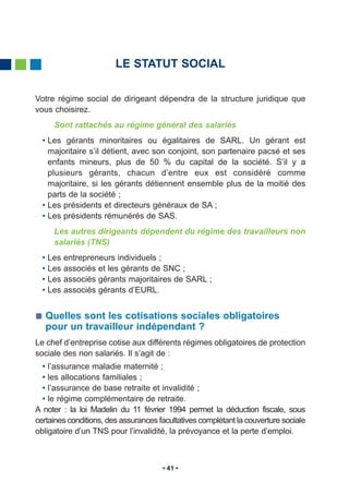 LE STATUT SOCIAL

Votre régime social de dirigeant dépendra de la structure juridique que
vous choisirez.
     Sont rattachés au régime général des salariés
  • Les gérants minoritaires ou égalitaires de SARL. Un gérant est
    majoritaire s’il détient, avec son conjoint, son partenaire pacsé et ses
    enfants mineurs, plus de 50 % du capital de la société. S’il y a
    plusieurs gérants, chacun d’entre eux est considéré comme
    majoritaire, si les gérants détiennent ensemble plus de la moitié des
    parts de la société ;
  • Les présidents et directeurs généraux de SA ;
  • Les présidents rémunérés de SAS.
     Les autres dirigeants dépendent du régime des travailleurs non
     salariés (TNS)
  • Les   entrepreneurs individuels ;
  • Les   associés et les gérants de SNC ;
  • Les   associés gérants majoritaires de SARL ;
  • Les   associés gérants d’EURL.


   Quelles sont les cotisations sociales obligatoires
   pour un travailleur indépendant ?
Le chef d’entreprise cotise aux différents régimes obligatoires de protection
sociale des non salariés. Il s’agit de :
  • l’assurance maladie maternité ;
  • les allocations familiales ;
  • l’assurance de base retraite et invalidité ;
  • le régime complémentaire de retraite.
A noter : la loi Madelin du 11 février 1994 permet la déduction fiscale, sous
certaines conditions, des assurances facultatives complétant la couverture sociale
obligatoire d’un TNS pour l’invalidité, la prévoyance et la perte d’emploi.



                                       41
 