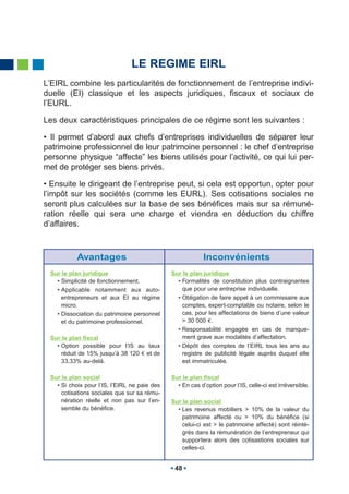 LE REGIME EIRL
L’EIRL combine les particularités de fonctionnement de l’entreprise indivi-
duelle (EI) classique et les aspects juridiques, fiscaux et sociaux de
l’EURL.

Les deux caractéristiques principales de ce régime sont les suivantes :

• Il permet d’abord aux chefs d’entreprises individuelles de séparer leur
patrimoine professionnel de leur patrimoine personnel : le chef d’entreprise
personne physique “affecte” les biens utilisés pour l’activité, ce qui lui per-
met de protéger ses biens privés.

• Ensuite le dirigeant de l’entreprise peut, si cela est opportun, opter pour
l’impôt sur les sociétés (comme les EURL). Ses cotisations sociales ne
seront plus calculées sur la base de ses bénéfices mais sur sa rémuné-
ration réelle qui sera une charge et viendra en déduction du chiffre
d’affaires.



           Avantages                                       Inconvénients
 Sur le plan juridique                        Sur le plan juridique
   • Simplicité de fonctionnement.              • Formalités de constitution plus contraignantes
   • Applicable notamment aux auto-               que pour une entreprise individuelle.
     entrepreneurs et aux EI au régime          • Obligation de faire appel à un commissaire aux
     micro.                                       comptes, expert-comptable ou notaire, selon le
   • Dissociation du patrimoine personnel         cas, pour les affectations de biens d’une valeur
     et du patrimoine professionnel.              > 30 000 .
                                                • Responsabilité engagée en cas de manque-
 Sur le plan fiscal                               ment grave aux modalités d’affectation.
   • Option possible pour l’IS au taux          • Dépôt des comptes de l’EIRL tous les ans au
     réduit de 15% jusqu’à 38 120 et de           registre de publicité légale auprès duquel elle
     33,33% au-delà.                              est immatriculée.

 Sur le plan social                           Sur le plan fiscal
   • Si choix pour l’IS, l’EIRL ne paie des     • En cas d’option pour l’IS, celle-ci est irréversible.
     cotisations sociales que sur sa rému-
     nération réelle et non pas sur l’en-     Sur le plan social
     semble du bénéfice.                        • Les revenus mobiliers > 10% de la valeur du
                                                  patrimoine affecté ou > 10% du bénéfice (si
                                                  celui-ci est > le patrimoine affecté) sont réinté-
                                                  grés dans la rémunération de l’entrepreneur qui
                                                  supportera alors des cotisastions sociales sur
                                                  celles-ci.


                                               48
 