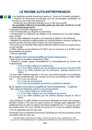 LE REGIME AUTO-ENTREPRENEUR
     Une déclaration gratuite directement auprès du Centre de Formalités compétent :
     - Chambre de Commerce et d’Industrie pour les commerçants, prestataires de
     services ou sur le site www.cfenet.cci.fr.
     - Urssaf pour les professions libérales ou sur le site www.urssaf.fr.
     Ou possibilité d’effectuer la formalité quelle que soit votre activité sur le site
     www.lautoentrepreneur.fr.
• Entreprise individuelle obligatoirement.
• Pas d’immatriculation au Registre du Commerce.
• Immatriculation au Répertoire des Métiers et de l’Artisanat pour les auto-entrepre-
neurs artisans.
• Pas de stage obligatoire de gestion à la Chambre de Métiers et de l’Artisanat.
• Obligation de respecter la réglementation de l’activité (Attention certaines activités ne
peuvent pas être exercées sous le régime de l’auto entrepreneur).
• S’informer sur la nécessité d’être assuré professionnellement pour les risques encou-
rus par l’activité.
• Chiffre d’affaires annuel plafonné à 81 500 € pour le commerce et à 32 600 € pour
les prestations de services.
• TVA non applicable.
   Le régime micro-social simplifié de l’auto-entrepreneur :
• Statut social du travailleur indépendant (TNS).
• Cotisations sociales payées mensuellement ou trimestriellement en fonction des
encaissements :
          • 12 % du chiffre d’affaires en achat/revente
          • 21,3 % du chiffre d’affaires pour les prestations de services relevant du RSI
          • 18,3 % du chiffre d’affaires pour les professions libérales relevant de la
            CIPAV.
• Si votre chiffre d’affaires dépasse 4 740 €/an, vous devrez acquitter une contribution
à la formation professionnelle. Son montant est de (en pourcentage du chiffre d’affai-
res) :    • 0,3 % pour les artisans
          • 0,1 % pour les commerçants
          • 0,2 % pour les prestataires de services et professions libérales.
   Le régime micro-fiscal simplifié de l’auto-entrepreneur : 2 options
• Soit, versement libératoire calculé sur les encaissements :
          • 1 % du chiffre d’affaires en achat/revente
          • 1,7 % du chiffre d’affaires pour les prestations de services
          • 2,2 % du chiffre d’affaires pour les activités libérales relevant du RSI et
            CIPAV.
• Soit, déclaration du chiffre d’affaires annuel dans la déclaration de revenu des ménages :
Bénéfice imposé à l’IR avec les autres revenus du ménage après application d’un
abattement dans le cadre du régime micro-fiscal (abattement de 71 % pour les activi-
tés achat/revente, 50 % pour l’activité de services et 34 % pour les activités libérales).
TVA non applicable dans les deux cas.
Exonération de la Contribution Économique Territoriale pour les trois premières années
de création dans les deux cas.
      Plus d'informations : 0821 06 60 28 (n° indigo) - le service est ouvert du lundi au vendredi de 8h à 18h30
 ou sur les sites : www.lautoentrepreneur.fr; www.planete-auto-entrepreneur.com; www.union-auto-entrepreneur.com.

                                                       49
 