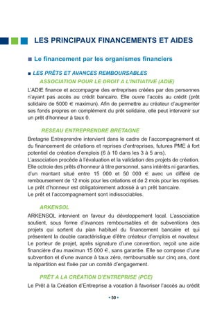 LES PRINCIPAUX FINANCEMENTS ET AIDES

  Le financement par les organismes financiers

  LES PRÊTS ET AVANCES REMBOURSABLES
     ASSOCIATION POUR LE DROIT A L’INITIATIVE (ADIE)
L’ADIE finance et accompagne des entreprises créées par des personnes
n’ayant pas accès au crédit bancaire. Elle ouvre l’accès au crédit (prêt
solidaire de 5000 € maximun). Afin de permettre au créateur d’augmenter
ses fonds propres en complément du prêt solidaire, elle peut intervenir sur
un prêt d’honneur à taux 0.

      RESEAU ENTREPRENDRE BRETAGNE
Bretagne Entreprendre intervient dans le cadre de l’accompagnement et
du financement de créations et reprises d’entreprises, futures PME à fort
potentiel de création d’emplois (6 à 10 dans les 3 à 5 ans).
L’association procède à l’évaluation et la validation des projets de création.
Elle octroie des prêts d’honneur à titre personnel, sans intérêts ni garanties,
d’un montant situé entre 15 000 et 50 000 € avec un différé de
remboursement de 12 mois pour les créations et de 2 mois pour les reprises.
Le prêt d’honneur est obligatoirement adossé à un prêt bancaire.
Le prêt et l’accompagnement sont indissociables.

     ARKENSOL
ARKENSOL intervient en faveur du développement local. L’association
soutient, sous forme d’avances remboursables et de subventions des
projets qui sortent du plan habituel du financement bancaire et qui
présentent la double caractéristique d’être créateur d’emplois et novateur.
Le porteur de projet, après signature d’une convention, reçoit une aide
financière d’au maximun 15 000 €, sans garantie. Elle se compose d’une
subvention et d’une avance à taux zéro, remboursable sur cinq ans, dont
la répartition est fixée par un comité d’engagement.

     PRÊT A LA CRÉATION D’ENTREPRISE (PCE)
Le Prêt à la Création d’Entreprise a vocation à favoriser l’accès au crédit

                                      50
 