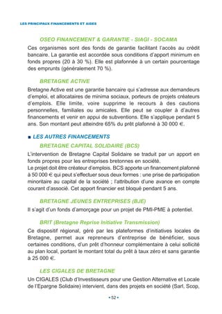 LES PRINCIPAUX FINANCEMENTS ET AIDES




         OSEO FINANCEMENT & GARANTIE - SIAGI - SOCAMA
   Ces organismes sont des fonds de garantie facilitant l’accès au crédit
   bancaire. La garantie est accordée sous conditions d’apport minimum en
   fonds propres (20 à 30 %). Elle est plafonnée à un certain pourcentage
   des emprunts (généralement 70 %).

         BRETAGNE ACTIVE
   Bretagne Active est une garantie bancaire qui s’adresse aux demandeurs
   d’emploi, et allocataires de minima sociaux, porteurs de projets créateurs
   d’emplois. Elle limite, voire supprime le recours à des cautions
   personnelles, familiales ou amicales. Elle peut se coupler à d’autres
   financements et venir en appui de subventions. Elle s’applique pendant 5
   ans. Son montant peut atteindre 65% du prêt plafonné à 30 000 €.

     LES AUTRES FINANCEMENTS
         BRETAGNE CAPITAL SOLIDAIRE (BCS)
   L’intervention de Bretagne Capital Solidaire se traduit par un apport en
   fonds propres pour les entreprises bretonnes en société.
   Le projet doit être créateur d’emplois. BCS apporte un financement plafonné
   à 50 000 € qui peut s’effectuer sous deux formes : une prise de participation
   minoritaire au capital de la société ; l’attribution d’une avance en compte
   courant d’associé. Cet apport financier est bloqué pendant 5 ans.

         BRETAGNE JEUNES ENTREPRISES (BJE)
   Il s’agit d’un fonds d’amorçage pour un projet de PMI-PME à potentiel.

         BRIT (Bretagne Reprise Initiative Transmission)
   Ce dispositif régional, géré par les plateformes d’initiatives locales de
   Bretagne, permet aux repreneurs d’entreprise de bénéficier, sous
   certaines conditions, d’un prêt d’honneur complémentaire à celui sollicité
   au plan local, portant le montant total du prêt à taux zéro et sans garantie
   à 25 000 €.

         LES CIGALES DE BRETAGNE
   Un CIGALES (Club d’Investisseurs pour une Gestion Alternative et Locale
   de l’Epargne Solidaire) intervient, dans des projets en société (Sarl, Scop,

                                        52
 